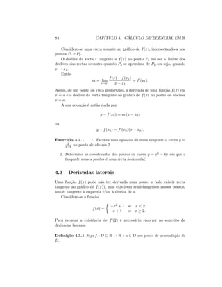 84 CAPÍTULO 4. CÁLCULO DIFERENCIAL EM R
Considere-se uma recta secante ao grá…co de f(x); intersectando-a nos
pontos P1 e P2:
O declive da recta t tangente a f(x) no ponto P1 vai ser o limite dos
declives das rectas secantes quando P2 se aproxima de P1; ou seja, quando
x ! x1:
Então
m = lim
x!x1
f(x) f(x1)
x x1
= f0
(x1):
Assim, de um ponto de vista geométrico, a derivada de uma função f(x) em
x = a é o declive da recta tangente ao grá…co de f(x) no ponto de abcissa
x = a:
A sua equação é então dada por
y f(x0) = m (x x0)
ou
y f(x0) = f0
(x0)(x x0):
Exercício 4.2.1 1. Escreva uma equação da recta tangente à curva y =
2
x 4 no ponto de abcissa 2:
2. Determine as coordenadas dos pontos da curva y = x3 4x em que a
tangente nesses pontos é uma recta horizontal.
4.3 Derivadas laterais
Uma função f(x) pode não ter derivada num ponto a (não existir recta
tangente ao grá…co de f(x)), mas existirem semi-tangentes nesses pontos,
isto é, tangente à esquerda e/ou à direita de a:
Considere-se a função
f(x) =
x2 + 7 se x < 2
x + 1 se x 2:
Para estudar a existência de f0(2) é necessário recorrer ao conceito de
derivadas laterais.
De…nição 4.3.1 Seja f : D R ! R e a 2 D um ponto de acumulação de
D:
 