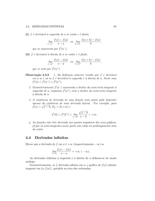 4.4. DERIVADAS INFINITAS 85
(i) f é derivável à esquerda de a se existe e é …nito.
lim
x!a
f(x) f(a)
x a
ou lim
h!0
f(a + h) f(a)
h
;
que se representa por f0(a ):
(ii) f é derivável à direita de a se existe e é …nito.
lim
x!a+
f(x) f(a)
x a
ou lim
h!0+
f(a + h) f(a)
h
;
que se nota por f0(a+):
Observação 4.3.2 1. Da de…nição anterior resulta que f é derivável
em a se e só se f é derivável à esquerda e à direita de a: Neste caso
f0(a) = f0(a ) = f0(a+):
2. Geometricamente f0(a ) representa o declive da semi-recta tangente à
esquerda de a; enquanto f0(a+) será o declive da semi-recta tangente
à direita de a:
3. A existência de derivada de uma função num ponto pode depender
apenas da existência de uma derivada lateral. Por exemplo, para
f(x) =
p
x 3; Df = [3; +1[ e
f0
(3) = f0
(3+
) = lim
x!3+
p
x 3
x 3
= +1:
4. As funções não têm derivada nos pontos angulosos dos seus grá…cos,
já que as semi-tangentes nesse ponto não estão no prolongamento uma
da outra.
4.4 Derivadas in…nitas
Diz-se que a derivada de f em a é +1 (respectivamente 1) se
lim
x!a
f(x) f(a)
x a
= +1 ( 1).
As derivadas in…nitas à esquerda e à direita de a de…nem-se de modo
análogo.
Geometricamente, se f derivada in…nita em a; o grá…co de f(x) admite
tangente em (a; f(a)) ; paralela ao eixo das ordenadas.
 