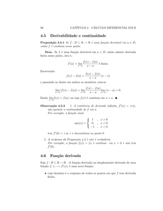86 CAPÍTULO 4. CÁLCULO DIFERENCIAL EM R
4.5 Derivabilidade e continuidade
Proposição 4.5.1 Se f : D R ! R é uma função derivável em a 2 D;
então f é contínua nesse ponto.
Dem. Se f é uma função derivável em a 2 D; então admite derivada
…nita nesse ponto, isto é,
f0
(a) = lim
x!a
f(x) f(a)
x a
é …nito.
Escrevendo
f(x) f(a) =
f(x) f(a)
x a
(x a)
e passando ao limite em ambos os membros, tem-se
lim
x!a
[f(x) f(a)] = lim
x!a
f(x) f(a)
x a
lim
x!a
(x a) = 0:
Então lim
x!a
f(x) = f(a); ou seja f(x) é contínua em x = a:
Observação 4.5.2 1. A existência de derivada in…nita, f0(a) = 1;
não garante a continuidade de f em a:
Por exemplo, a função sinal
sgn(x) =
8
<
:
1 ; x > 0
0 ; x = 0
1 ; x < 0
tem f0(0) = +1 e é descontínua no ponto 0:
2. A recíproca da Proposição 4.5.1 não é verdadeira.
Por exemplo, a função f(x) = jxj é contínua em x = 0 e não tem
f0(0):
4.6 Função derivada
Seja f : D R ! R . A função derivada ou simplesmente derivada de uma
função f; x 7 ! f0(x); é uma nova função:
cujo domínio é o conjunto de todos os pontos em que f tem derivada
…nita;
 