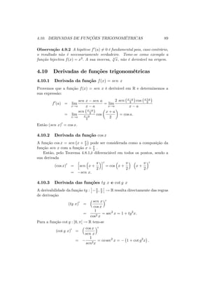 4.10. DERIVADAS DE FUNÇÕES TRIGONOMÉTRICAS 89
Observação 4.9.2 A hipótese f0(a) 6= 0 é fundamental pois, caso contrário,
o resultado não é necessariamente verdadeiro. Tome-se como exemplo a
função bijectiva f(x) = x3: A sua inversa, 3
p
x; não é derivável na origem.
4.10 Derivadas de funções trigonométricas
4.10.1 Derivada da função f(x) = sen x
Provemos que a função f(x) = sen x é derivável em R e determinemos a
sua expressão:
f0
(a) = lim
x!a
sen x sen a
x a
= lim
x!a
2 sen x a
2 cos x+a
2
x a
= lim
x!a
sen x a
2
x a
2
cos
x + a
2
= cos a:
Então (sen x)0
= cos x:
4.10.2 Derivada da função cos x
A função cos x = sen x + 2 pode ser considerada como a composição da
função sen x com a função x + 2 .
Então, pelo Teorema 4.8.1,é diferenciável em todos os pontos, sendo a
sua derivada
(cos x)0
=
h
sen x +
2
i0
= cos x +
2
x +
2
0
= sen x:
4.10.3 Derivada das funções tg x e cot g x
A derivabilidade da função tg : 2 ; 2 ! R resulta directamente das regras
de derivação
(tg x)0
=
sen x
cos x
0
=
1
cos2 x
= sec2
x = 1 + tg2
x:
Para a função cot g : ]0; [ ! R tem-se
(cot g x)0
=
cos x
sen x
0
=
1
sen2x
= co sec2
x = 1 + cot g2
x :
 