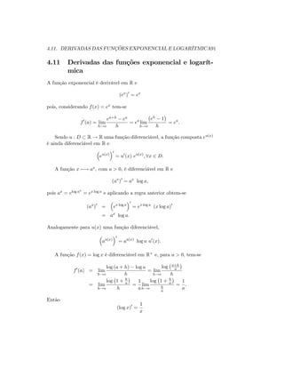 4.11. DERIVADAS DAS FUNÇÕES EXPONENCIAL E LOGARÍTMICA91
4.11 Derivadas das funções exponencial e logarít-
mica
A função exponencial é derivável em R e
(ex
)0
= ex
pois, considerando f(x) = ex tem-se
f0
(a) = lim
h!o
ea+h ea
h
= ea
lim
h!o
eh 1
h
= ea
:
Sendo u : D R ! R uma função diferenciável, a função composta eu(x)
é ainda diferenciável em R e
eu(x)
0
= u0
(x) eu(x)
; 8x 2 D:
A função x 7 ! ax; com a > 0; é diferenciável em R e
(ax
)0
= ax
log a;
pois ax = elog ax
= ex log a e aplicando a regra anterior obtem-se
(ax
)0
= ex log a
0
= ex log a
(x log a)0
= ax
log a:
Analogamente para u(x) uma função diferenciável,
au(x)
0
= au(x)
log a u0
(x):
A função f(x) = log x é diferenciável em R+ e, para a > 0; tem-se
f0
(a) = lim
h!o
log (a + h) log a
h
= lim
h!o
log a+h
a
h
= lim
h!o
log 1 + h
a
h
=
1
a
lim
h!o
log 1 + h
a
h
a
=
1
a
:
Então
(log x)0
=
1
x
 
