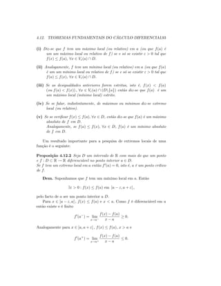 4.12. TEOREMAS FUNDAMENTAIS DO CÁLCULO DIFERENCIAL93
(i) Diz-se que f tem um máximo local (ou relativo) em a (ou que f(a) é
um um máximo local ou relativo de f) se e só se existir " > 0 tal que
f(x) f(a); 8x 2 V"(a)  D:
(ii) Analogamente, f tem um mínimo local (ou relativo) em a (ou que f(a)
é um um mínimo local ou relativo de f) se e só se existir " > 0 tal que
f(a) f(x); 8x 2 V"(a)  D:
(iii) Se as desigualdades anteriores forem estritas, isto é, f(x) < f(a)
(ou f(a) < f(x)) ; 8x 2 V"(a)  (Dnfag) então diz-se que f(a) é um
um máximo local (mínimo local) estrito.
(iv) Se se falar, indistintamente, de máximos ou mínimos diz-se extremo
local (ou relativo).
(v) Se se veri…car f(x) f(a); 8x 2 D, então diz-se que f(a) é um máximo
absoluto de f em D:
Analogamente, se f(a) f(x); 8x 2 D, f(a) é um mínimo absoluto
de f em D:
Um resultado importante para a pesquisa de extremos locais de uma
função é o seguinte:
Proposição 4.12.2 Seja D um intervalo de R com mais do que um ponto
e f : D R ! R diferenciável no ponto interior a 2 D:
Se f tem um extremo local em a então f0(a) = 0; isto é, a é um ponto crítico
de f:
Dem. Suponhamos que f tem um máximo local em a: Então
9" > 0 : f(x) f(a) em ]a "; a + "[ ;
pelo facto de a ser um ponto interior a D:
Para x 2 ]a "; a[ ; f(x) f(a) e x < a: Como f é diferenciável em a
então existe e é …nito
f0
(a ) = lim
x!a
f(x) f(a)
x a
0:
Analogamente para x 2 ]a; a + "[ ; f(x) f(a); x > a e
f0
(a+
) = lim
x!a+
f(x) f(a)
x a
0:
 