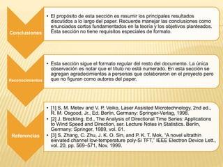 Conclusiones
• El propósito de esta sección es resumir los principales resultados
discutidos a lo largo del paper. Recuerde manejar las conclusiones como
enunciados cortos fundamentados en la teoría y los objetivos planteados.
Esta sección no tiene requisitos especiales de formato.
Reconocimientos
• Esta sección sigue el formato regular del resto del documento. La única
observación es notar que el título no está numerado. En esta sección se
agregan agradecimientos a personas que colaboraron en el proyecto pero
que no figuran como autores del paper.
Referencias
• [1] S. M. Metev and V. P. Veiko, Laser Assisted Microtechnology, 2nd ed.,
R. M. Osgood, Jr., Ed. Berlin, Germany: Springer-Verlag, 1998.
• [2] J. Breckling, Ed., The Analysis of Directional Time Series: Applications
to Wind Speed and Direction, ser. Lecture Notes in Statistics. Berlin,
Germany: Springer, 1989, vol. 61.
• [3] S. Zhang, C. Zhu, J. K. O. Sin, and P. K. T. Mok, “A novel ultrathin
elevated channel low-temperature poly-Si TFT,” IEEE Electron Device Lett.,
vol. 20, pp. 569–571, Nov. 1999.
 
