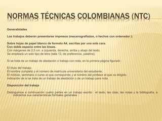 NORMAS TÉCNICAS COLOMBIANAS (NTC)
Generalidades
Los trabajos deberán presentarse impresos (mecanografiados, o hechos con ordenador ):
Sobre hojas de papel blanco de formato A4, escritas por una sola cara.
Con doble espacio entre las líneas.
Con márgenes de 2,5 cm. a izquierda, derecha, arriba y abajo del texto.
Se empleará un solo tipo de letra (talla 12, de preferencia, palatina).
Si se trata de un trabajo de atestación o trabajo con nota, en la primera página figurará :
El título del trabajo.
El nombre completo y el número de matrícula universitaria del estudiante.
El módulo, seminario o curso al que corresponde y el nombre del profesor al que va dirigido.
Indicación de si se trata de un trabajo de atestación o de un trabajo para nota.
Disposición del trabajo
Distinguimos a continuación cuatro partes en un trabajo escrito : el texto, las citas, las notas y la bibliografía, e
indicamos sus características formales generales :
 