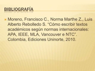 BIBLIOGRAFÍA
 Moreno, Francisco C., Norma Marthe Z., Luis
Alberto Rebolledo S. “Cómo escribir textos
académicos según normas internacionales:
APA, IEEE, MLA, Vancouver e NTC”.
Colombia, Ediciones Uninorte, 2010.
 