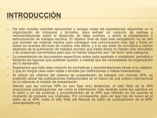 INTRODUCCIÓN
 Ha sido nuestra voluntad aprovechar y recoger todas las experiencias adquiridas en la
organización de coloquios y jornadas, para extraer un conjunto de normas y
recomendaciones sobre el desarrollo de tales eventos, y sobre la presentación y
estructuración de trabajos escritos. El objetivo final de toda esta recopilación no es otro
que proveer los mejores medios para conseguir una comunicación más ágil y fluida en
todos los eventos técnicos de nuestra vida diaria, y a la vez dotar de normativa a ciertos
aspectos de la publicación de trabajos escritos que hasta ahora no habían sido discutidos
y en ocasiones comentados pero que no habían adquirido aún "de facto" esta categoría.
 La presentación de documentos específicos sobre cada apartado o modalidad, permitirá ir
llenando las lagunas que pudieran quedar, a medida que las necesidades de organización
así lo demanden.
 Esperamos que todo este conjunto de normativas y recomendaciones sirvan a su objetivo,
y que en ningún caso sean vistas o tenidas por restricciones o trabas innecesarias.
 Al utilizar los criterios del sistema de presentación de trabajos con normas APA, se
pretende ubicar las publicaciones institucionales en el marco de una cultura internacional
en lo referente al modelo de presentación.
 Siendo que las normas APA no son fijas sino dinámicas, el sitio Web de la APA
proporciona actualizaciones, así como la información más reciente sobre los cambios en
el estilo y en las políticas y procedimientos de la APA que influirán en los autores al
momento de preparar sus originales. Por consiguiente, para ver que hay de nuevo en el
estilo de la APA, visite el sitio Web del Manual de estilo de publicaciones de la APA:
www.apastyle.org
 