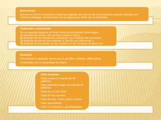 Numeración
Numere en forma consecutiva todas las páginas del manuscrito en la esquina superior derecha con
números arábigos, comenzando con la página que inicia con el contenido.
Espaciado y puntuación
De un espacio después de toda marca de puntuación como sigue:
1) después de comas, dos puntos y punto y coma;
2) después de las marcas de puntuación que finalizan las oraciones;
3) después de puntos que separan la cita de una referencia; y
4) después de los puntos de las iniciales en los nombres de personas
Seriación
Para indicar la seriación dentro de un párrafo u oración, utilice letras
minúsculas con un paréntesis de cierre.
Citas textuales
Citas cortas d e menos de 40
palabras.
Citas textuales largas de mas de 40
palabras
Citas de un solo autor
Citas de dos autores
Citas de tres, cuatro, cinco autores
Citas secundarias
Citas no textuales o parafraseadas
 