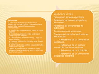 Referencias
El estilo de la APA requiere de la lista de
referencias, no bibliográfica. Una referencia de
un libro debe contener las siguientes
informaciones:
• 1. Apellido y nombre del autor. Luego un punto
seguido.
• 2. Año de la publicación (entre paréntesis).
Luego un punto seguido.
• 3. Título del libro (en letra cursiva). Luego un
punto seguido.
• 4. Lugar de publicación (ciudad y país). Luego
dos puntos.
• 5. Nombre de la casa editora o publicadora. Se
termina con un punto.
• La lista de referencias se escribe en orden
alfabético por el apellido del autor o del primer
autor si son varios.
Capitulo de un libro
Publicación seriada o periódica
Referencia de una enciclopedia o
diccionario
Referencia de documentos no
publicados
Comunicaciones personales
Fuentes de internet o publicaciones
electrónicas
.- Referencia de un documento
electrónico.
.- Referencia de un articulo
tomado de una base de datos
.- Referencia de un CD-ROM
.- Referencia de un documento
electrónico sin fecha
 