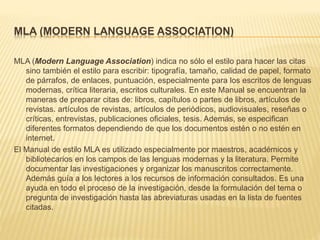 MLA (MODERN LANGUAGE ASSOCIATION)
MLA (Modern Language Association) indica no sólo el estilo para hacer las citas
sino también el estilo para escribir: tipografía, tamaño, calidad de papel, formato
de párrafos, de enlaces, puntuación, especialmente para los escritos de lenguas
modernas, crítica literaria, escritos culturales. En este Manual se encuentran la
maneras de preparar citas de: libros, capítulos o partes de libros, artículos de
revistas. artículos de revistas, artículos de periódicos, audiovisuales, reseñas o
críticas, entrevistas, publicaciones oficiales, tesis. Además, se especifican
diferentes formatos dependiendo de que los documentos estén o no estén en
internet.
El Manual de estilo MLA es utilizado especialmente por maestros, académicos y
bibliotecarios en los campos de las lenguas modernas y la literatura. Permite
documentar las investigaciones y organizar los manuscritos correctamente.
Además guía a los lectores a los recursos de información consultados. Es una
ayuda en todo el proceso de la investigación, desde la formulación del tema o
pregunta de investigación hasta las abreviaturas usadas en la lista de fuentes
citadas.
 