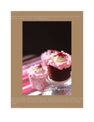ni ye.....:)
Satu Red Velvet yg boleh saya katakan paling sedap iaitu kat Tutti Frutti... kihkihkih, sori tu forzen
yogurt ye tak sama...tak sama...tapi memang sedap :)
Kat sini saya sertakan resepi yg saya gunakan untuk muffin di atas, klu ikut resepi ni sebenonya tuk kek
tapi ku belasah buat muffin ( tgk kak ita buat ok je - senang nak mkn ) boleh la dpt lebih kurang 6 -7
biji muffin yg comell...sesuai tuk sesiapa yg pertama kali nak mencuba resepi idak le jenuh nak bagi
perabih
Kesimpulannya :
 