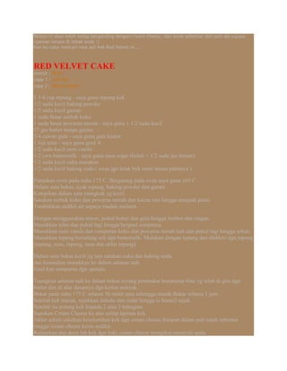 Resepi ni akan lebih sedap berganding dengan cream cheese, dan letak sebentar dlm peti ais supaya
nyaman terasa di tekak anda :)
Kan ku cuba mencari rasa asli kek Red Velvet ni....
RED VELVET CAKE
source : Rima
copy 1 : kak Nor
copy 2 : Masam Manis
1 1/4 cup tepung - saya guna tepung kek
1/2 sudu kecil baking powder
1/2 sudu kecil garam
1 sudu besar serbuk koko
1 sudu besar pewarna merah - saya guna 1 1/2 sudu kecil
57 gm butter tampa garam
3/4 cawan gula - saya guna gula kastor
1 biji telur - saya guna gred A
1/2 sudu kecil esen vanila
1/2 cwn buttermilk - saya guna susu segar (boleh + 1/2 sudu jus lemon)
1/2 sudu kecil cuka masakan
1/2 sudu kecil baking soda ( awas jgn letak byk nanti terasa pahitnya )
Panaskan oven pada suhu 175 C. Bergantug pada oven saya guna 165 C
Dalam satu bekas, ayak tepung, baking powder dan garam.
Ketepikan dalam satu mangkuk yg kecil.
Satukan serbuk koko dan pewarna merah dan kacau rata hingga menjadi paste.
Tambahkan sedikit air supaya mudah melarut.
Dengan menggunakan mixer, pukul butter dan gula hingga lembut dan ringan.
Masukkan telur dan pukul lagi hingga bergaul sempurna.
Masukkan esen vanila dan campuran koko dan pewarna merah tadi dan pukul lagi hingga sebati.
Masukkan tepung berselang seli dgn buttermilk. Mulakan dengan tepung dan diakhiri dgn tepung
(tepung, susu, tepung, susu dan akhir tepung)
Dalam satu bekas kecil yg lain satukan cuka dan baking soda.
dan kemudian masukkan ke dalam adunan tadi.
Gaul kan sempurna dgn spatula.
Tuangkan adunan tadi ke dalam bekas loyang pembakar berukuran 6inc yg telah di gris dgn
butter dan di alas dasarnya dgn kertas minyak.
Bakar pada suhu 175 C selama 50 minit atau sehingga masak.Bakar selama 1 jam.
Setelah kek masak, sejukkan dahulu atas redai hingga ia benar2 sejuk.
Setelah itu potong kek kepada 2 atau 3 bahagian.
Sapukan Cream Cheese ke atas setiap lapisan kek.
Akhir sekali salutkan keseluruhan kek dgn cream cheese.Simpan dalam peti sejuk sebentar
hingga cream cheese keras sedikit.
Keluarkan dan deco lah kek dgn baki cream cheese mengikut creativiti anda.
 