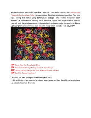 Assalamualaikum dan Salam Sejahtera… Feedback dan testimonial dari entry Resepi Apam
Polkadot Kukus Comel dan Sedap memang bagus. Ramai yang sukakan resepi tue. Tapi yang
agak pening bila ramai yang bertanyakan pelbagai jenis soalan mengenai apam
polkadot.Cik tom bukanlah seorang pakar memasak tapi cik tom tanyakan emak bila ada
yang tak pasti dan ada jawapan yang digoogle bagi menjawab soalan diorang.huhu.. Ramai
jugak yang tanya macam mana cara nak lukis resepi apam polkadot versi ladybird??
Rahsia Buat Duit 4 Angka dari Blog
Panduan menjahit Baju Kurung Moden & Baju Melayu!
Jawatan kosong: Pekerja Part-Time/ Sepenuh Masa Di Perlukan
Buat Duit Dengan FaceBook !
Cara-cara nak lukis apam polkadot versi ladybird ialah;
1. Sila ambil piping bag yang berisi adunan apam berwarna hitam dan lukis garis melintang
seperti dalam gambar di bawah;
 