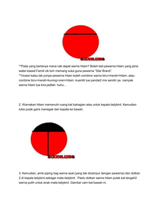 **Pada yang bertanya mana nak dapat warna hitam? Boleh beli pewarna hitam yang jenis
water-based.Famili cik tom memang suka guna pewarna “Star Brand”.
**incase kalau tak jumpa pewarna hitam boleh combine warna biru+merah=hitam..atau
combine biru+merah+kuning+oren=hitam..kuantiti tue pandai2 mix sendiri ye. nampak
warna hitam tue kira jadilah. huhu…
2. Warnakan hitam memenuhi ruang kat bahagian atas untuk kepala ladybird. Kemudian
lukis pulak garis menegak dari kepala ke bawah.
3. Kemudian, amik piping bag warna asal (yang tak dicampur dengan pewarna) dan dotkan
2 di kepala ladybird sebagai mata ladybird. Pastu dotkan warna hitam pulak kat tengah2
warna putih untuk anak mata ladybird. Gambar cam kat bawah ni;
 