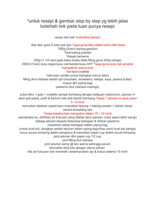 *untuk resepi & gambar step by step yg lebih jelas
bolehlah link pada tuan punya resepi
resepi dari kak Yuslindhia Zamani
3biji telur gred A (dari peti ais) *saya guna telur dalam suhu bilik biasa
*280g (2cwn) tepung gandum
*2sdt baking powder
*diayak bersama
220g (1 1/2 cwn) gula halus (kalau letak filling guna 200g sahaja)
250ml (1cwn) susu segar/susu cair/santan/susu UHT *saya guna susu cair jenama
marigold tin warna pink
1sd kecil ovalette
1sdt esen vanilla (untuk hilangkan hanyir telur)
filling (ikut citarasa sendiri spt chocolate, strawberry, kelapa, kaya, peanut butter)
masuk dlm piping bag
pewarna (ikut citarasa masing2)
pukul telur + gula + ovalette sampai kembang dengan kelajuan maksimum, adunan ni
akan jadi pekat, putih & berkrim bila dah betul2 kembang *biasa 1 adunan ni saya pukul
5 - 6 minit
kemudian slowkan speed baru masukkan tepung + baking powder + bahan cecair
secara berselang seli
*masa keseluruhan mengadun dalam 10 - 12 minit
(sementara itu, didihkan air kukusan yang diletak daun pandan untuk apam lebih wangi)
bahagi adunan kepada beberapa bahagian & titiskan pewarna
masukkan setiap bahagian dalam piping bag
(untuk buat dot, asingkan sedikit adunan dalam piping bag khas untuk buat dot sahaja)
susun acuan lompang dalam pengukus & masukkan paper cup dalam acuan lompang
picit adunan dlm paper cup 1/2 cup
picit filling ikut citarasa
picit adunan sama @ lain warna sehingga penuh
kemudian dot2 kan dengan warna pilihan
bila air kukusan dah mendidih, sederhanakan api & kukus selama 15 minit
 