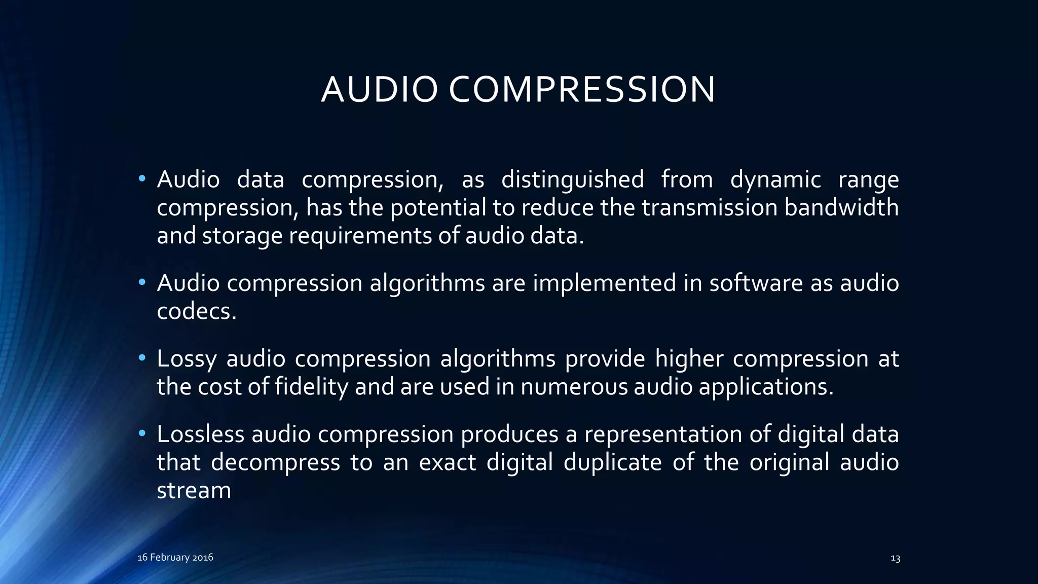 AUDIO COMPRESSION
• Audio data compression, as distinguished from dynamic range
compression, has the potential to reduce the transmission bandwidth
and storage requirements of audio data.
• Audio compression algorithms are implemented in software as audio
codecs.
• Lossy audio compression algorithms provide higher compression at
the cost of fidelity and are used in numerous audio applications.
• Lossless audio compression produces a representation of digital data
that decompress to an exact digital duplicate of the original audio
stream
16 February 2016 13
 
