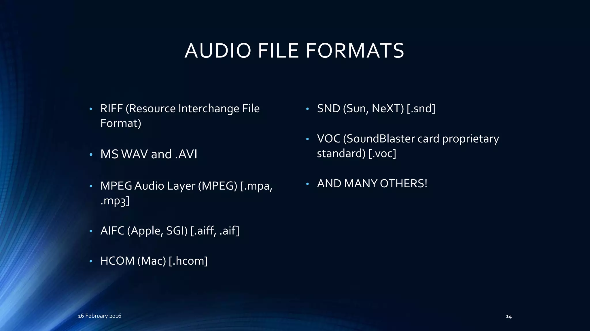 AUDIO FILE FORMATS
• RIFF (Resource Interchange File
Format)
• MS WAV and .AVI
• MPEGAudio Layer (MPEG) [.mpa,
.mp3]
• AIFC (Apple, SGI) [.aiff, .aif]
• HCOM (Mac) [.hcom]
• SND (Sun, NeXT) [.snd]
• VOC (SoundBlaster card proprietary
standard) [.voc]
• AND MANY OTHERS!
16 February 2016 14
 
