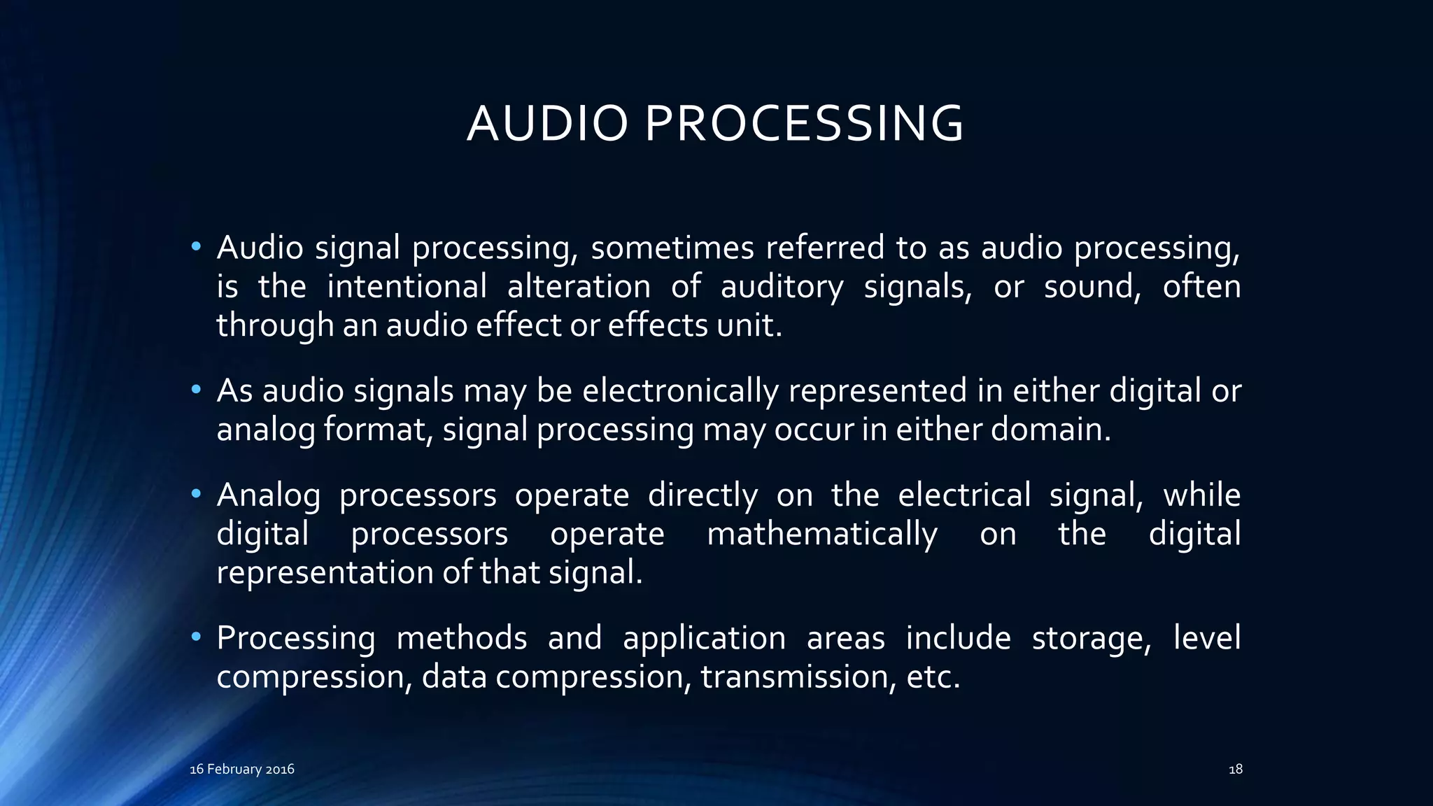 AUDIO PROCESSING
• Audio signal processing, sometimes referred to as audio processing,
is the intentional alteration of auditory signals, or sound, often
through an audio effect or effects unit.
• As audio signals may be electronically represented in either digital or
analog format, signal processing may occur in either domain.
• Analog processors operate directly on the electrical signal, while
digital processors operate mathematically on the digital
representation of that signal.
• Processing methods and application areas include storage, level
compression, data compression, transmission, etc.
16 February 2016 18
 