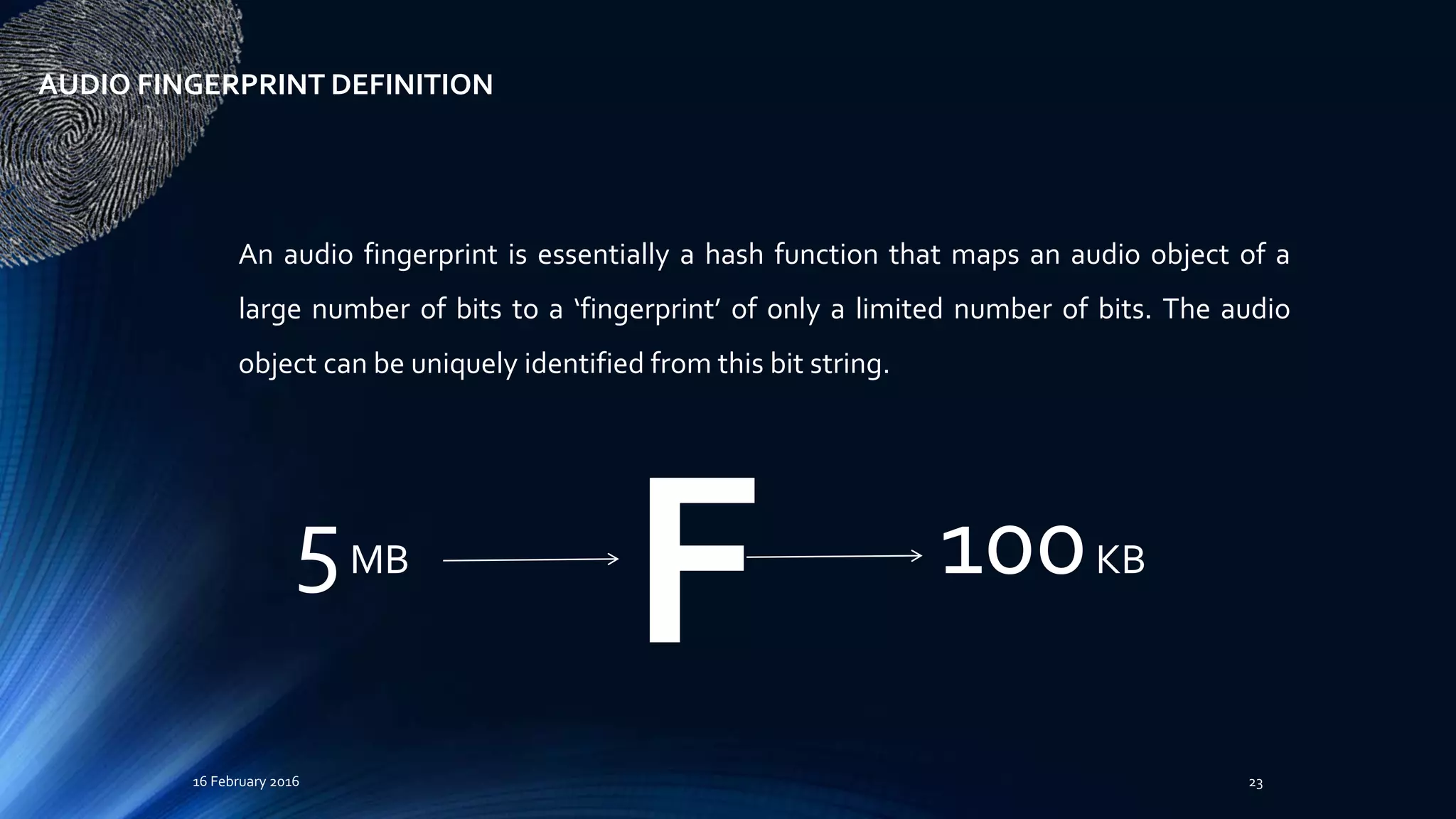 16 February 2016 23
An audio fingerprint is essentially a hash function that maps an audio object of a
large number of bits to a ‘fingerprint’ of only a limited number of bits. The audio
object can be uniquely identified from this bit string.
AUDIO FINGERPRINT DEFINITION
F5MB 100KB
 