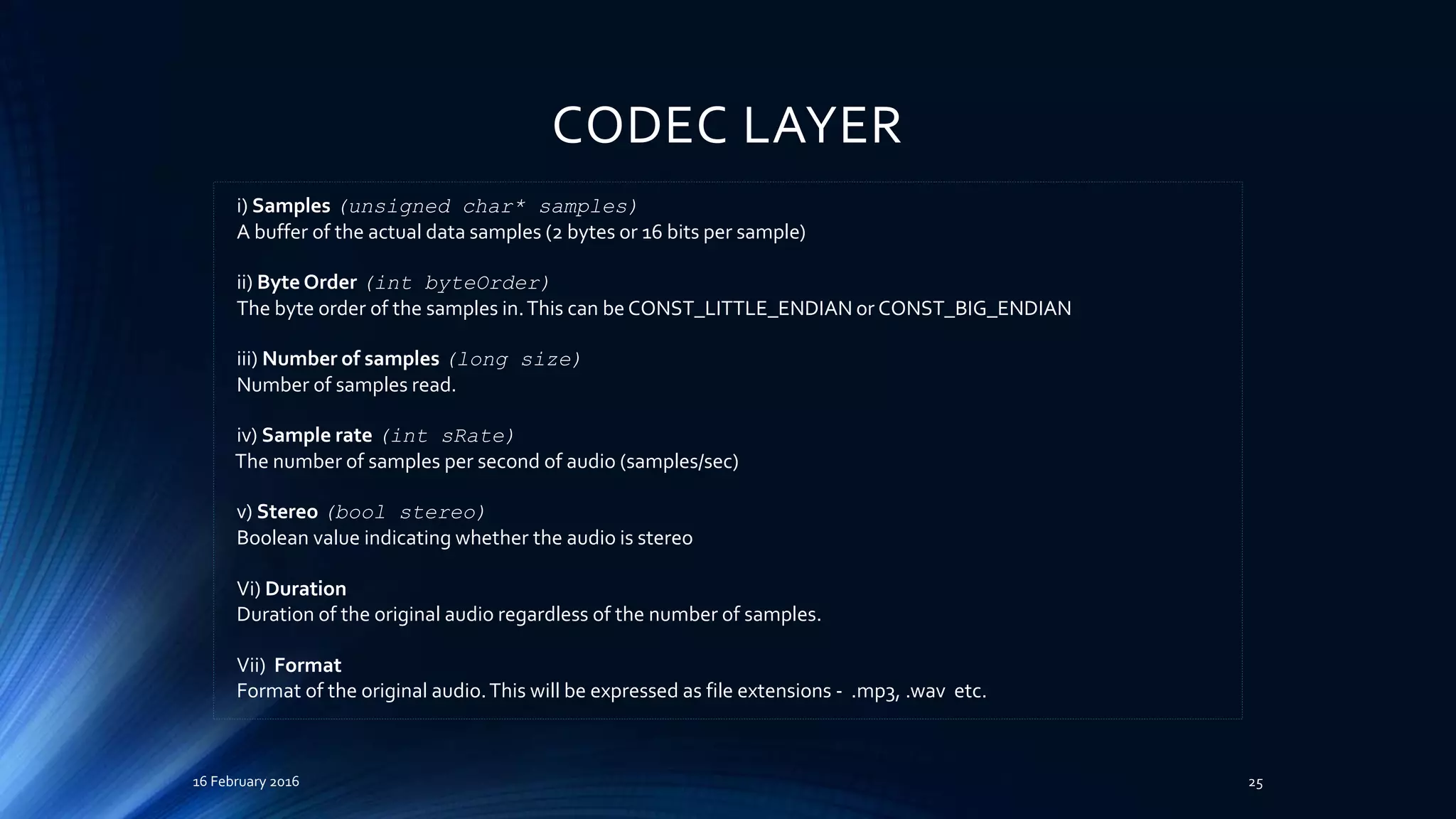 CODEC LAYER
16 February 2016 25
i) Samples (unsigned char* samples)
A buffer of the actual data samples (2 bytes or 16 bits per sample)
ii) Byte Order (int byteOrder)
The byte order of the samples in.This can be CONST_LITTLE_ENDIAN or CONST_BIG_ENDIAN
iii) Number of samples (long size)
Number of samples read.
iv) Sample rate (int sRate)
The number of samples per second of audio (samples/sec)
v) Stereo (bool stereo)
Boolean value indicating whether the audio is stereo
Vi) Duration
Duration of the original audio regardless of the number of samples.
Vii) Format
Format of the original audio.This will be expressed as file extensions - .mp3, .wav etc.
 