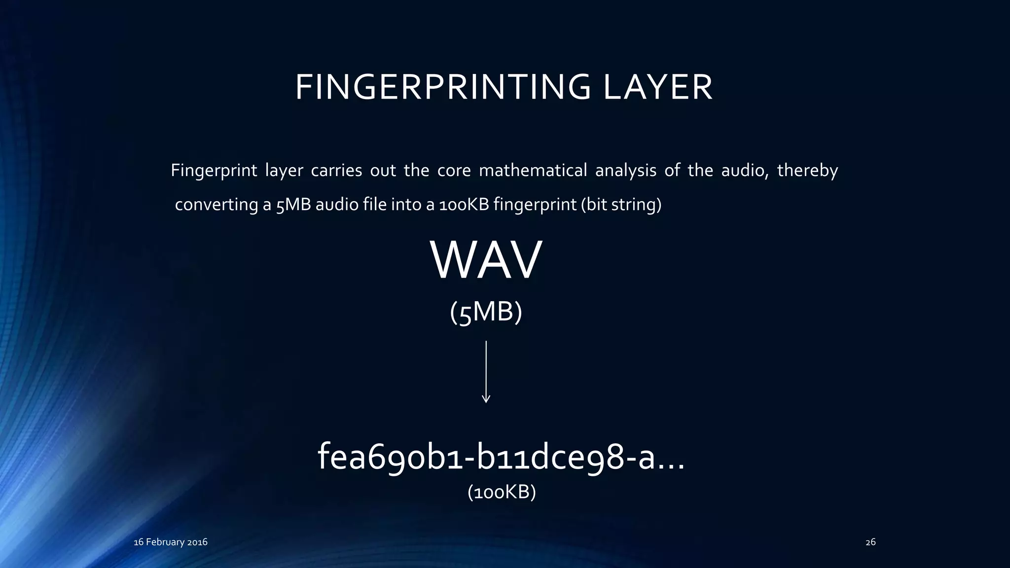 FINGERPRINTING LAYER
16 February 2016 26
WAV
(5MB)
fea690b1-b11dce98-a…
(100KB)
Fingerprint layer carries out the core mathematical analysis of the audio, thereby
converting a 5MB audio file into a 100KB fingerprint (bit string)
 