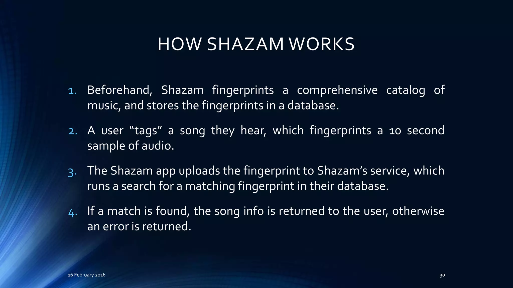 HOW SHAZAM WORKS
1. Beforehand, Shazam fingerprints a comprehensive catalog of
music, and stores the fingerprints in a database.
2. A user “tags” a song they hear, which fingerprints a 10 second
sample of audio.
3. The Shazam app uploads the fingerprint to Shazam’s service, which
runs a search for a matching fingerprint in their database.
4. If a match is found, the song info is returned to the user, otherwise
an error is returned.
16 February 2016 30
 