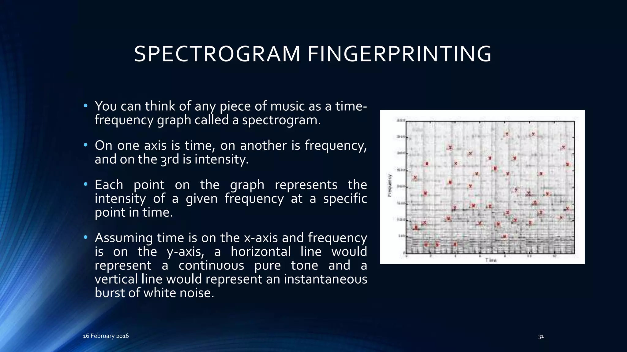 SPECTROGRAM FINGERPRINTING
• You can think of any piece of music as a time-
frequency graph called a spectrogram.
• On one axis is time, on another is frequency,
and on the 3rd is intensity.
• Each point on the graph represents the
intensity of a given frequency at a specific
point in time.
• Assuming time is on the x-axis and frequency
is on the y-axis, a horizontal line would
represent a continuous pure tone and a
vertical line would represent an instantaneous
burst of white noise.
16 February 2016 31
 