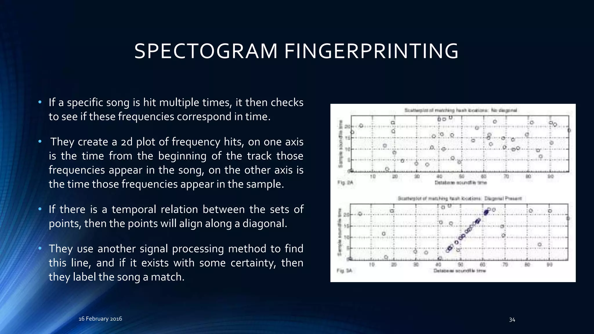 SPECTOGRAM FINGERPRINTING
• If a specific song is hit multiple times, it then checks
to see if these frequencies correspond in time.
• They create a 2d plot of frequency hits, on one axis
is the time from the beginning of the track those
frequencies appear in the song, on the other axis is
the time those frequencies appear in the sample.
• If there is a temporal relation between the sets of
points, then the points will align along a diagonal.
• They use another signal processing method to find
this line, and if it exists with some certainty, then
they label the song a match.
16 February 2016 34
 