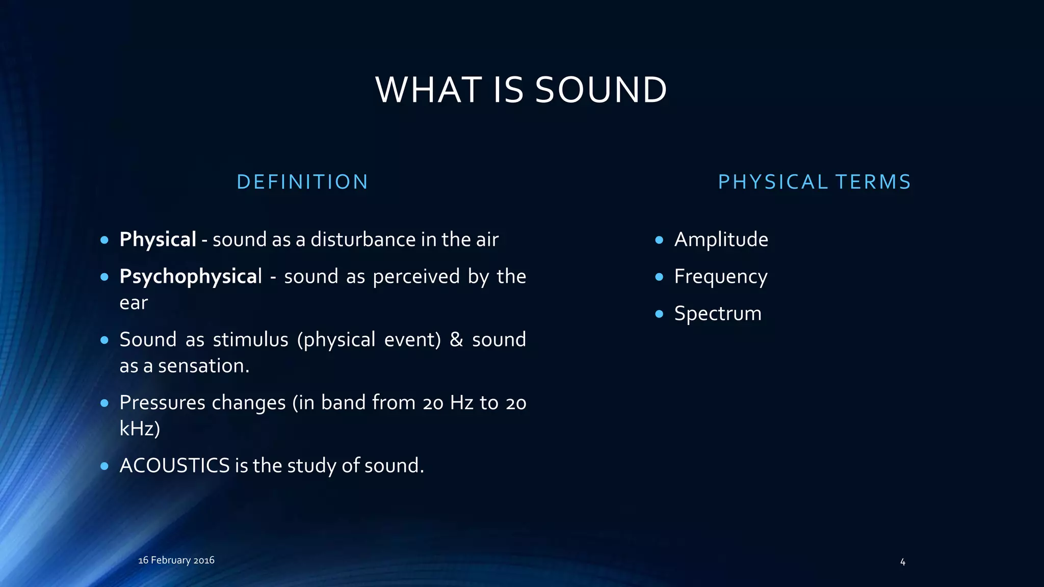 WHAT IS SOUND
DEFINITION
 Physical - sound as a disturbance in the air
 Psychophysical - sound as perceived by the
ear
 Sound as stimulus (physical event) & sound
as a sensation.
 Pressures changes (in band from 20 Hz to 20
kHz)
 ACOUSTICS is the study of sound.
PHYSICAL TERMS
 Amplitude
 Frequency
 Spectrum
416 February 2016
 