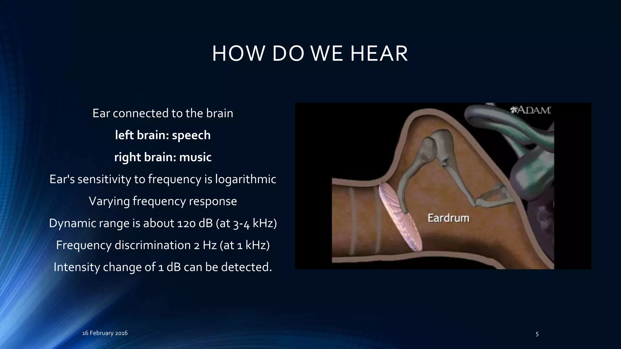 HOW DO WE HEAR
Ear connected to the brain
left brain: speech
right brain: music
Ear's sensitivity to frequency is logarithmic
Varying frequency response
Dynamic range is about 120 dB (at 3-4 kHz)
Frequency discrimination 2 Hz (at 1 kHz)
Intensity change of 1 dB can be detected.
16 February 2016 5
 