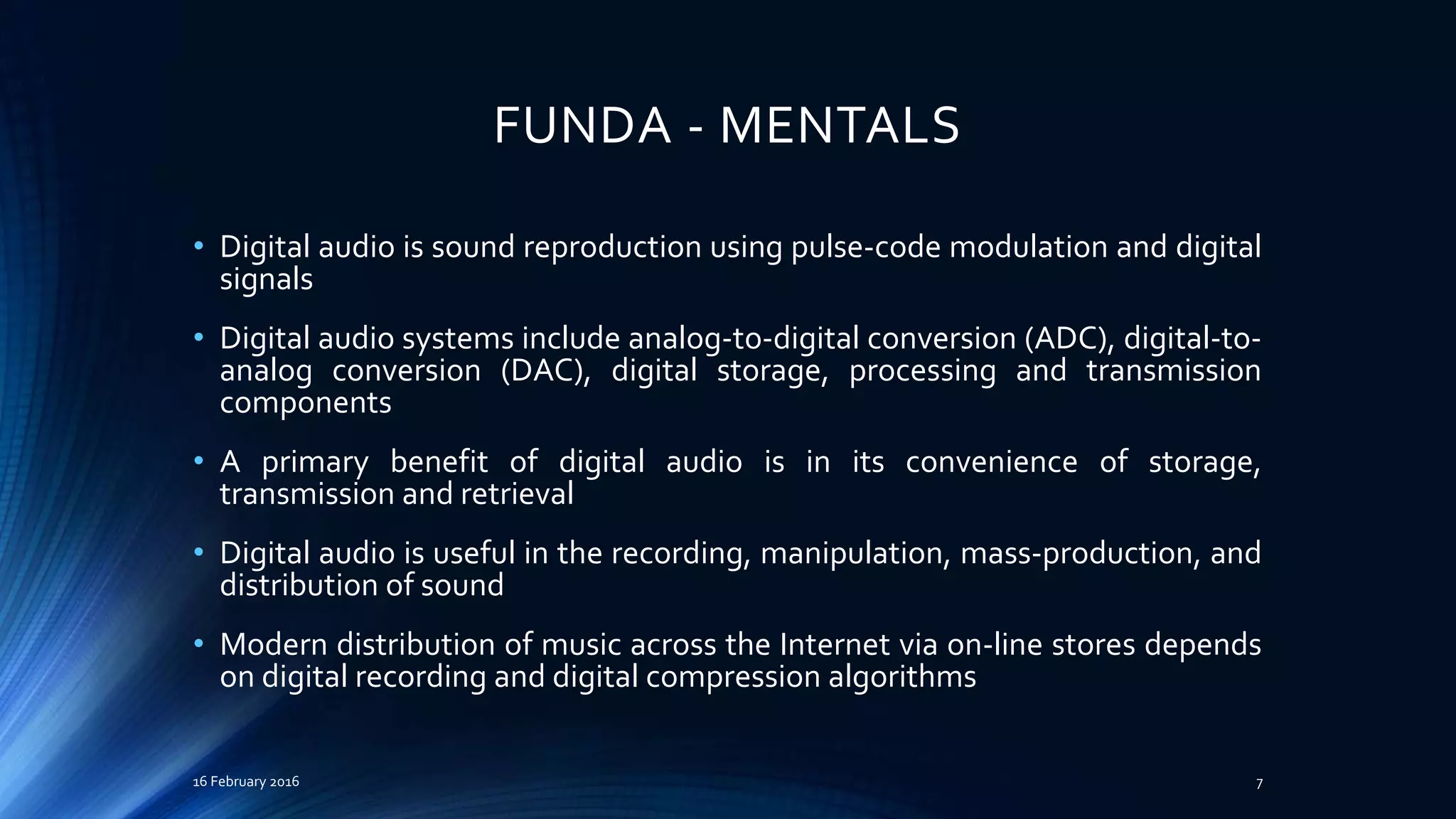 FUNDA - MENTALS
• Digital audio is sound reproduction using pulse-code modulation and digital
signals
• Digital audio systems include analog-to-digital conversion (ADC), digital-to-
analog conversion (DAC), digital storage, processing and transmission
components
• A primary benefit of digital audio is in its convenience of storage,
transmission and retrieval
• Digital audio is useful in the recording, manipulation, mass-production, and
distribution of sound
• Modern distribution of music across the Internet via on-line stores depends
on digital recording and digital compression algorithms
16 February 2016 7
 