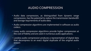 AUDIO COMPRESSION
• Audio data compression, as distinguished from dynamic range
compression, has the potential to reduce the transmission bandwidth
and storage requirements of audio data.
• Audio compression algorithms are implemented in software as audio
codecs.
• Lossy audio compression algorithms provide higher compression at
the cost of fidelity and are used in numerous audio applications.
• Lossless audio compression produces a representation of digital data
that decompress to an exact digital duplicate of the original audio
stream
16 February 2016 13
 