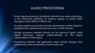 AUDIO PROCESSING
• Audio signal processing, sometimes referred to as audio processing,
is the intentional alteration of auditory signals, or sound, often
through an audio effect or effects unit.
• As audio signals may be electronically represented in either digital or
analog format, signal processing may occur in either domain.
• Analog processors operate directly on the electrical signal, while
digital processors operate mathematically on the digital
representation of that signal.
• Processing methods and application areas include storage, level
compression, data compression, transmission, etc.
16 February 2016 18
 