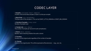 CODEC LAYER
16 February 2016 25
i) Samples (unsigned char* samples)
A buffer of the actual data samples (2 bytes or 16 bits per sample)
ii) Byte Order (int byteOrder)
The byte order of the samples in.This can be CONST_LITTLE_ENDIAN or CONST_BIG_ENDIAN
iii) Number of samples (long size)
Number of samples read.
iv) Sample rate (int sRate)
The number of samples per second of audio (samples/sec)
v) Stereo (bool stereo)
Boolean value indicating whether the audio is stereo
Vi) Duration
Duration of the original audio regardless of the number of samples.
Vii) Format
Format of the original audio.This will be expressed as file extensions - .mp3, .wav etc.
 