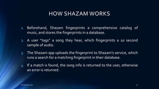 HOW SHAZAM WORKS
1. Beforehand, Shazam fingerprints a comprehensive catalog of
music, and stores the fingerprints in a database.
2. A user “tags” a song they hear, which fingerprints a 10 second
sample of audio.
3. The Shazam app uploads the fingerprint to Shazam’s service, which
runs a search for a matching fingerprint in their database.
4. If a match is found, the song info is returned to the user, otherwise
an error is returned.
16 February 2016 30
 