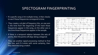 SPECTOGRAM FINGERPRINTING
• If a specific song is hit multiple times, it then checks
to see if these frequencies correspond in time.
• They create a 2d plot of frequency hits, on one axis
is the time from the beginning of the track those
frequencies appear in the song, on the other axis is
the time those frequencies appear in the sample.
• If there is a temporal relation between the sets of
points, then the points will align along a diagonal.
• They use another signal processing method to find
this line, and if it exists with some certainty, then
they label the song a match.
16 February 2016 34
 