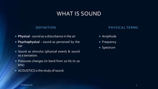 WHAT IS SOUND
DEFINITION
 Physical - sound as a disturbance in the air
 Psychophysical - sound as perceived by the
ear
 Sound as stimulus (physical event) & sound
as a sensation.
 Pressures changes (in band from 20 Hz to 20
kHz)
 ACOUSTICS is the study of sound.
PHYSICAL TERMS
 Amplitude
 Frequency
 Spectrum
416 February 2016
 