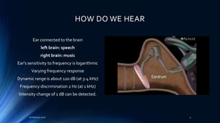 HOW DO WE HEAR
Ear connected to the brain
left brain: speech
right brain: music
Ear's sensitivity to frequency is logarithmic
Varying frequency response
Dynamic range is about 120 dB (at 3-4 kHz)
Frequency discrimination 2 Hz (at 1 kHz)
Intensity change of 1 dB can be detected.
16 February 2016 5
 