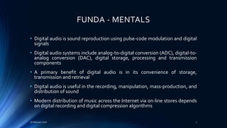 FUNDA - MENTALS
• Digital audio is sound reproduction using pulse-code modulation and digital
signals
• Digital audio systems include analog-to-digital conversion (ADC), digital-to-
analog conversion (DAC), digital storage, processing and transmission
components
• A primary benefit of digital audio is in its convenience of storage,
transmission and retrieval
• Digital audio is useful in the recording, manipulation, mass-production, and
distribution of sound
• Modern distribution of music across the Internet via on-line stores depends
on digital recording and digital compression algorithms
16 February 2016 7
 