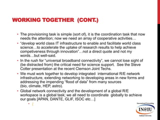 Working Together  (cont.)The provisioning task is simple (sort of), it is the coordination task that now needs the attention; now we need an array of cooperative activities…“develop world class IT infrastructure to enable and facilitate world class science…to accelerate the uptake of research results to help achieve competiveness through innovation”…not a direct quote and not my words…but well-said. In the rush for “universal broadband connectivity”, we cannot lose sight of (be distracted from) the critical need for science support.  See the Steve Cotter presentation at the recent Clemson Joint Techs.We must work together to develop integrated  international R/E network infrastructure, extending networking to developing areas in new forms and addressing the impending “flood of data” from many sources (bio, climate, HEP, astro).  Global network connectivity and the development of a global R/E workspace is a global task; we all need to coordinate  globally to achieve our goals [APAN, DANTE, GLIF, ISOC etc…]/