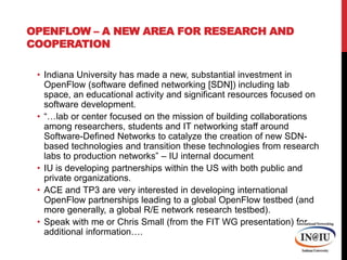 OpenFlow – a new area for research and cooperationIndiana University has made a new, substantial investment in OpenFlow (software defined networking [SDN]) including lab space, an educational activity and significant resources focused on software development.“…lab or center focused on the mission of building collaborations among researchers, students and IT networking staff around Software-Defined Networks to catalyze the creation of new SDN-based technologies and transition these technologies from research labs to production networks” – IU internal documentIU is developing partnerships within the US with both public and private organizations.ACE and TP3 are very interested in developing international OpenFlow partnerships leading to a global OpenFlowtestbed (and more generally, a global R/E network research testbed).Speak with me or Chris Small (from the FIT WG presentation) for additional information….