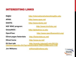Interesting LinksIN@IU 			http://internationalnetworking@iu.eduAPAN:  			http://www.apan.netDANTE:			http://www.dante.net/NSF IRNC program:		http://www.irnclinks.netGlobalNOC:		http://globalnoc.iu.eduOpenFlow:			 http://www.openflowswitch.org/ESnet pages fasterdatahttp://fasterdata.es.net/ESnet home		 http://www.es.net/Eli Dart talk		 http://events.internet2.edu/2011/jt-clemson/agenda.cfm?go=session&id=10001539&event=1150Jim Williams: 		 williams@indiana.edu