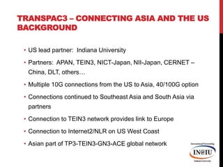 TransPAC3 – Connecting Asia and the US BackgroundUS lead partner:  Indiana UniversityPartners:  APAN, TEIN3, NICT-Japan, NII-Japan, CERNET – China, DLT, others…Multiple 10G connections from the US to Asia, 40/100G optionConnections continued to Southeast Asia and South Asia via partnersConnection to TEIN3 network provides link to EuropeConnection to Internet2/NLR on US West CoastAsian part of TP3-TEIN3-GN3-ACE global network