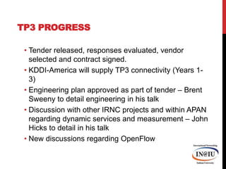 TP3 ProgressTender released, responses evaluated, vendor selected and contract signed.KDDI-America will supply TP3 connectivity (Years 1-3)Engineering plan approved as part of tender – Brent Sweeny to detail engineering in his talkDiscussion with other IRNC projects and within APAN regarding dynamic services and measurement – John Hicks to detail in his talkNew discussions regarding OpenFlow