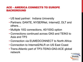 ACE – America Connects to EuropeBackgroundUS lead partner:  Indiana UniversityPartners: DANTE, NYSERNet, Internet2, DLT and others…Multiple 10G connections, 40/100G optionConnections continued across GN3 and TEIN3 to Asia and TP3Connection via EUMEDCONNECT to North AfricaConnection to Internet2/NLR on US East CoastTrans-Atlantic part of TP3-TEIN3-GN3-ACE global network