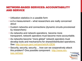 Network-based Services: Accountability and ServiceUtilization statistics in a useable forme-2-e measurement – what researchers are really concerned aboutCustom networks and connections (dynamic circuits provisioned by researchers)As networks and network operations  become more transparent, network operators must become more accountable.  As networks become “more global” network operators must develop tools and mechanisms for shared/distributed operations.  See: http://groups.geni.net/geni/wiki/K-GENISecurity, security, security….how can we cooperatively attack this problem? One possible component:  http://www.ren-isac.net/ses/