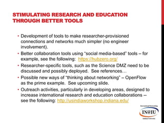 Stimulating Research and Education through Better ToolsDevelopment of tools to make researcher-provisioned connections and networks much simpler (no engineer involvement). Better collaboration tools using “social media-based” tools – for example, see the following:  https://hubzero.org/Researcher-specific tools, such as the Science DMZ need to be discussed and possibly deployed.  See references…Possible new ways of “thinking about networking” – OpenFlow as the prime example.  See upcoming slide.Outreach activities, particularly in developing areas, designed to increase international research and education collaborations -- see the following: http://usindiaworkshop.indiana.edu/