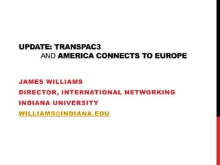 Update: TransPAC3and America Connects to Europe James Williams Director, International Networking Indiana University williams@indiana.edu 
