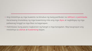 • Ang mitolohiya ay mga kuwento na binubuo ng isang partikular na relihiyon o paniniwala.
Karaniwang tinatalakay ng mga kuwentong mito ang mga diyos at nagbibigay ng mga
paliwanag hinggil sa mga likas na kaganapan.
• Halimbawa: kung paano nagkaroon ng hangin o mga karagatan. May kaugnayan ang
mitolohiya sa alamat at kuwentong-bayan.
 