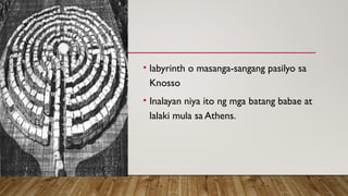 • labyrinth o masanga-sangang pasilyo sa
Knosso
• Inalayan niya ito ng mga batang babae at
lalaki mula sa Athens.
 