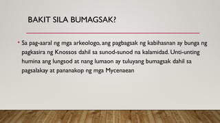 BAKIT SILA BUMAGSAK?
• Sa pag-aaral ng mga arkeologo, ang pagbagsak ng kabihasnan ay bunga ng
pagkasira ng Knossos dahil sa sunod-sunod na kalamidad. Unti-unting
humina ang lungsod at nang lumaon ay tuluyang bumagsak dahil sa
pagsalakay at pananakop ng mga Mycenaean
 